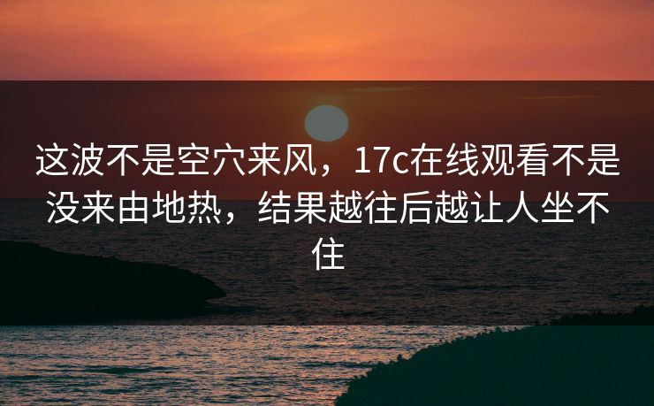 这波不是空穴来风，17c在线观看不是没来由地热，结果越往后越让人坐不住