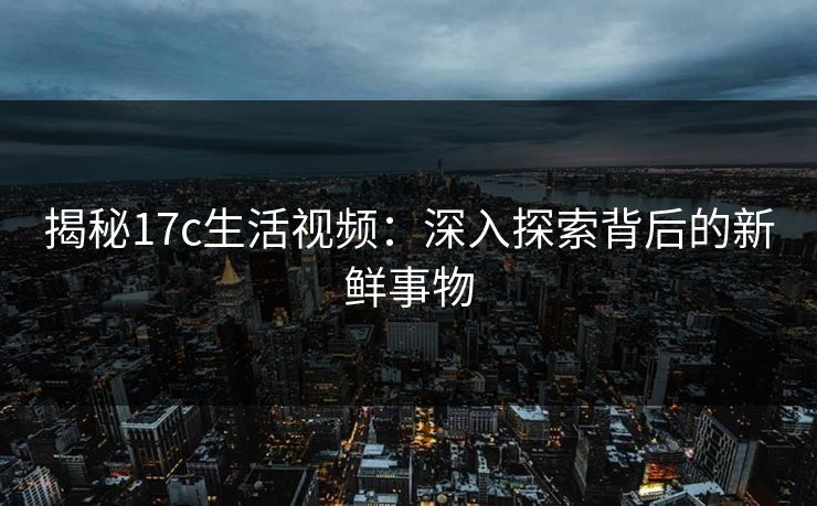 揭秘17c生活视频：深入探索背后的新鲜事物