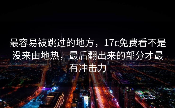 最容易被跳过的地方，17c免费看不是没来由地热，最后翻出来的部分才最有冲击力