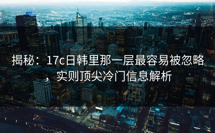 揭秘：17c日韩里那一层最容易被忽略，实则顶尖冷门信息解析