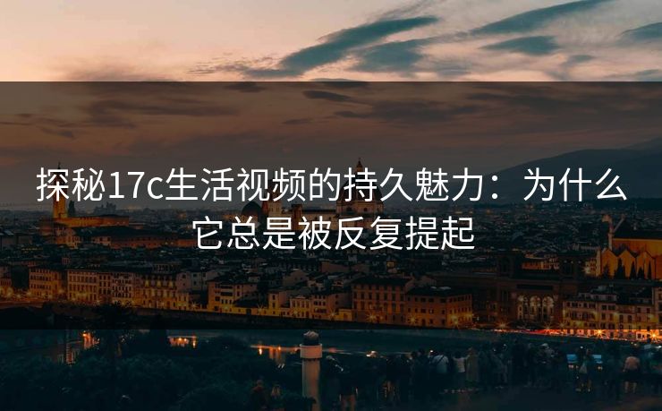 探秘17c生活视频的持久魅力：为什么它总是被反复提起