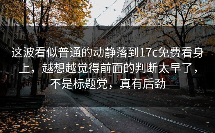 这波看似普通的动静落到17c免费看身上，越想越觉得前面的判断太早了，不是标题党，真有后劲
