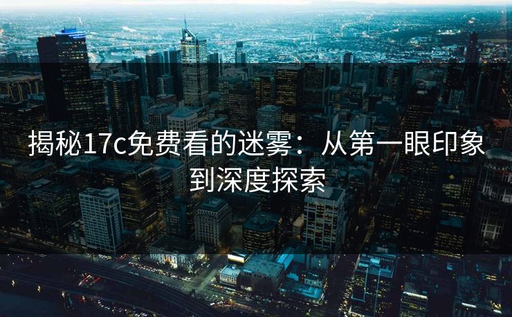 揭秘17c免费看的迷雾：从第一眼印象到深度探索