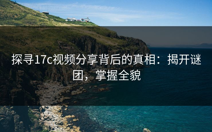 探寻17c视频分享背后的真相：揭开谜团，掌握全貌