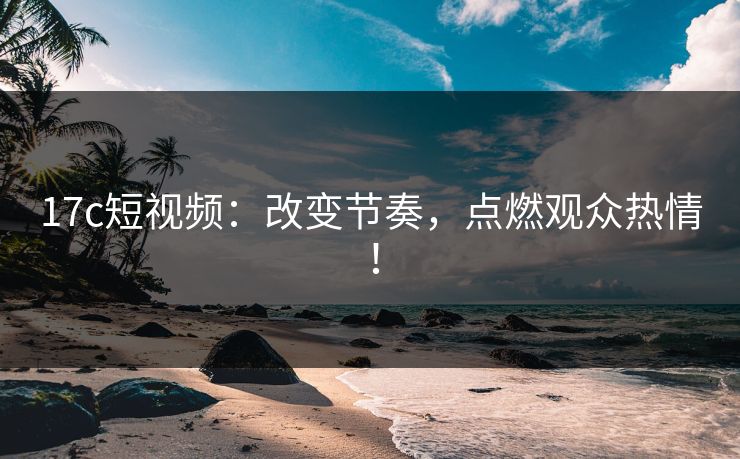 17c短视频：改变节奏，点燃观众热情！