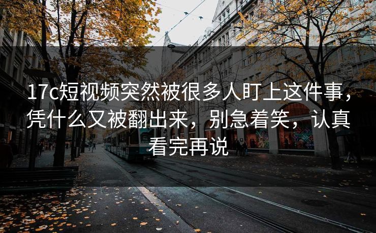 17c短视频突然被很多人盯上这件事，凭什么又被翻出来，别急着笑，认真看完再说