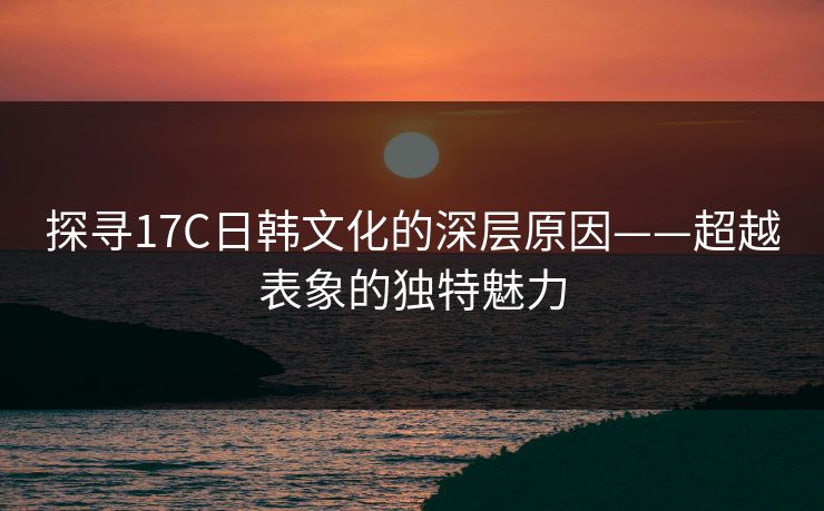 探寻17C日韩文化的深层原因——超越表象的独特魅力