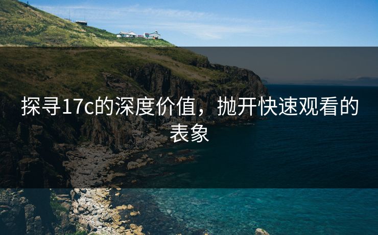 探寻17c的深度价值，抛开快速观看的表象