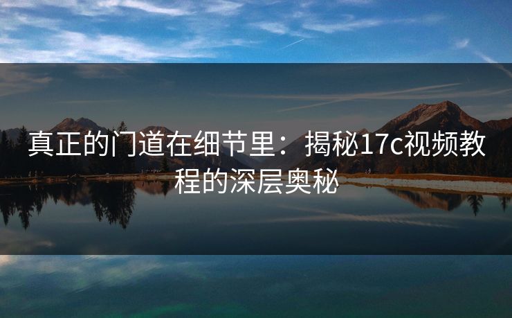 真正的门道在细节里：揭秘17c视频教程的深层奥秘