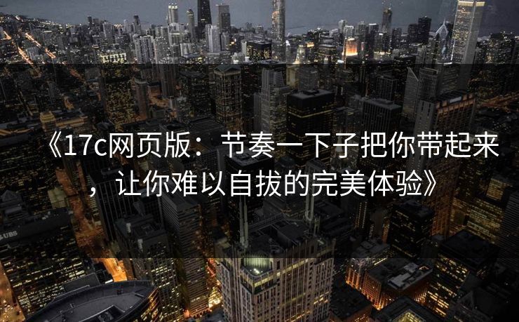 《17c网页版：节奏一下子把你带起来，让你难以自拔的完美体验》