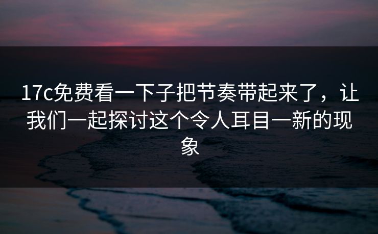 17c免费看一下子把节奏带起来了，让我们一起探讨这个令人耳目一新的现象