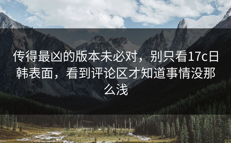 传得最凶的版本未必对，别只看17c日韩表面，看到评论区才知道事情没那么浅