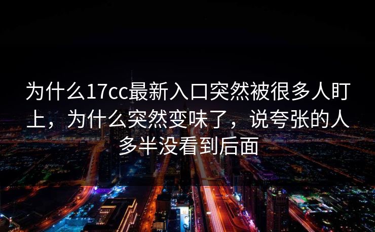 为什么17cc最新入口突然被很多人盯上，为什么突然变味了，说夸张的人多半没看到后面