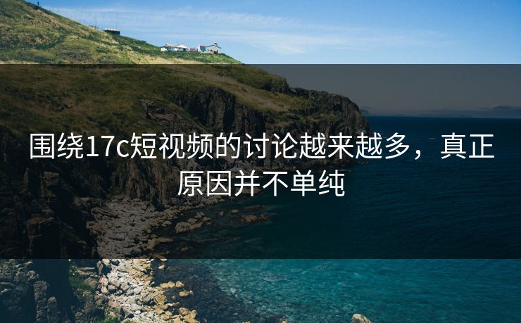 围绕17c短视频的讨论越来越多，真正原因并不单纯