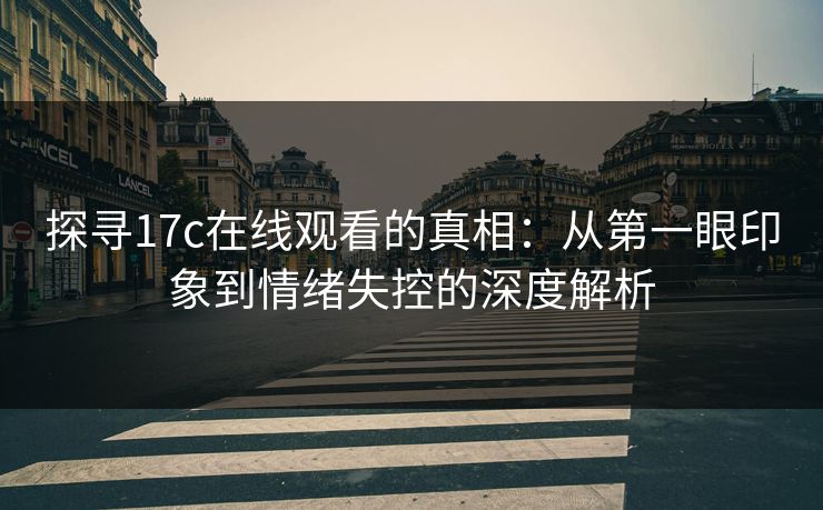 探寻17c在线观看的真相：从第一眼印象到情绪失控的深度解析