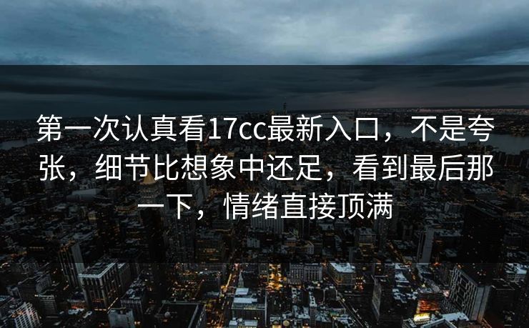 第一次认真看17cc最新入口，不是夸张，细节比想象中还足，看到最后那一下，情绪直接顶满