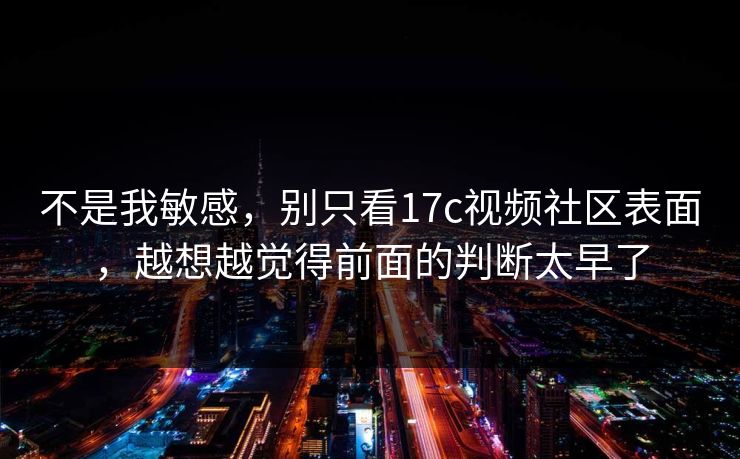 不是我敏感，别只看17c视频社区表面，越想越觉得前面的判断太早了