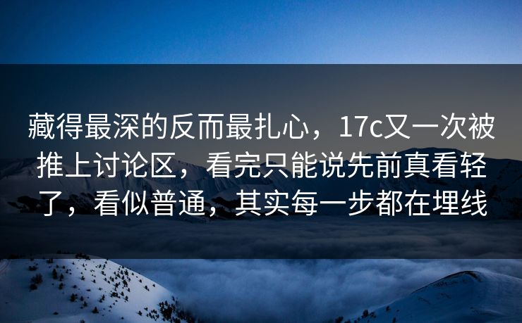 藏得最深的反而最扎心，17c又一次被推上讨论区，看完只能说先前真看轻了，看似普通，其实每一步都在埋线