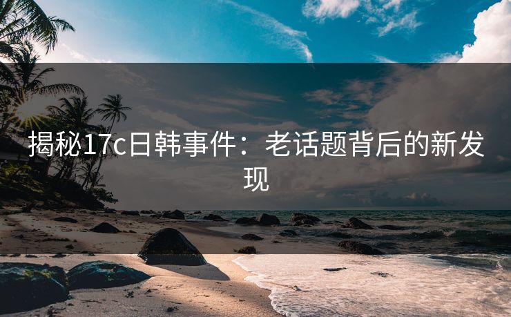 揭秘17c日韩事件：老话题背后的新发现