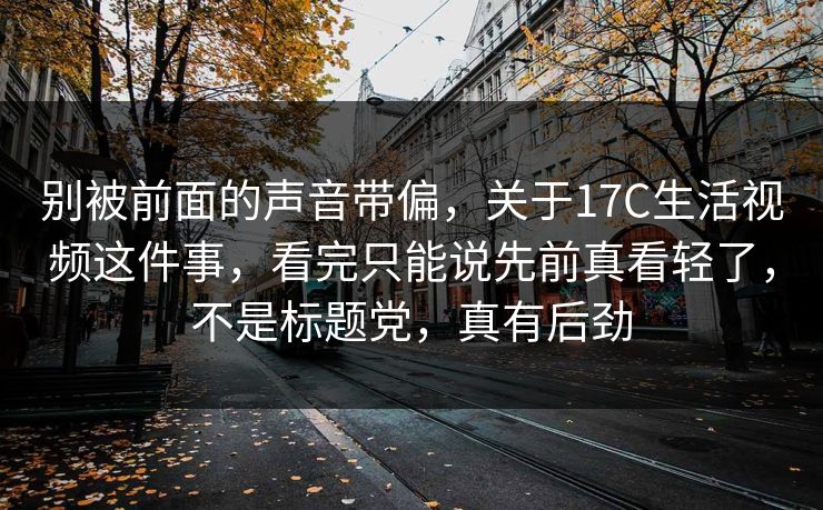 别被前面的声音带偏，关于17C生活视频这件事，看完只能说先前真看轻了，不是标题党，真有后劲