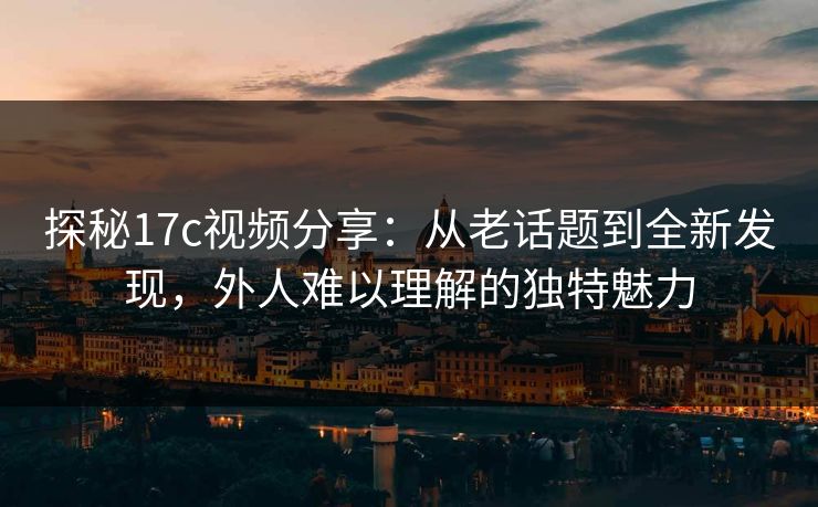 探秘17c视频分享:从老话题到全新发现,外人难以理解的独特魅力 探秘17c视频分享:从老话题到全新发现,外人难以理解的独特魅力