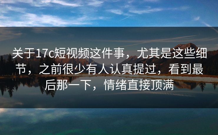 关于17c短视频这件事，尤其是这些细节，之前很少有人认真提过，看到最后那一下，情绪直接顶满