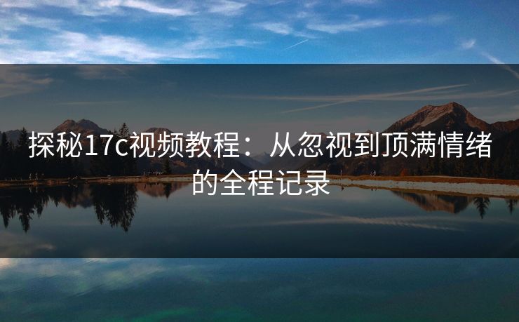探秘17c视频教程:从忽视到顶满情绪的全程记录 探秘17c视频教程:从忽视到顶满情绪的全程记录