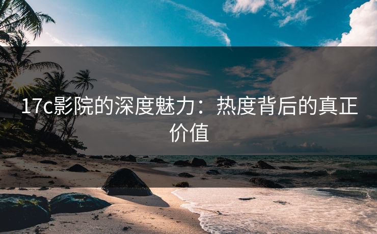 17c影院的深度魅力：热度背后的真正价值
