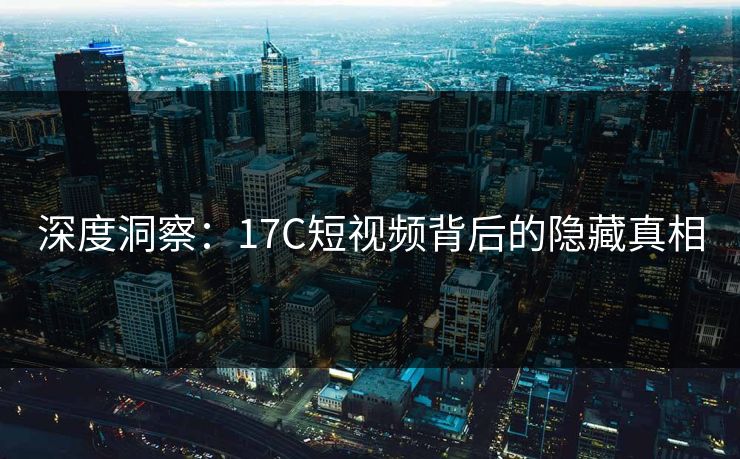 深度洞察:17C短视频背后的隐藏真相 深度洞察:17C短视频背后的隐藏真相