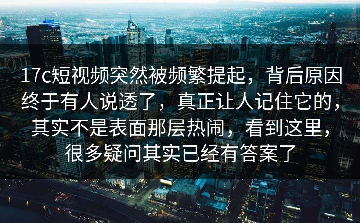 17c短视频突然被频繁提起，背后原因终于有人说透了，真正让人记住它的，其实不是表面那层热闹，看到这里，很多疑问其实已经有答案了