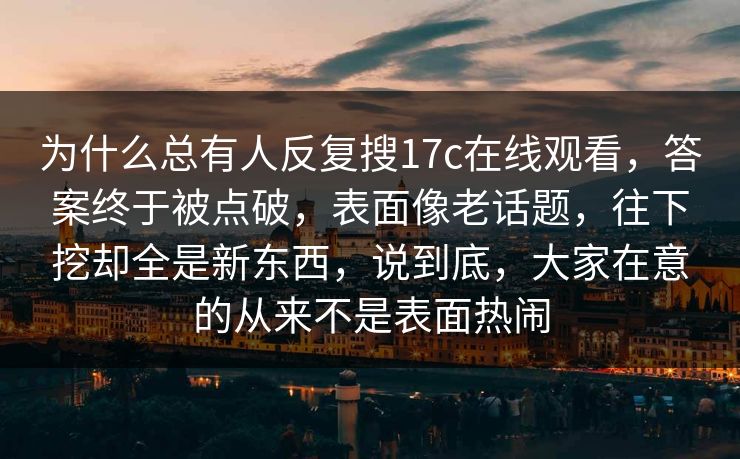 为什么总有人反复搜17c在线观看，答案终于被点破，表面像老话题，往下挖却全是新东西，说到底，大家在意的从来不是表面热闹