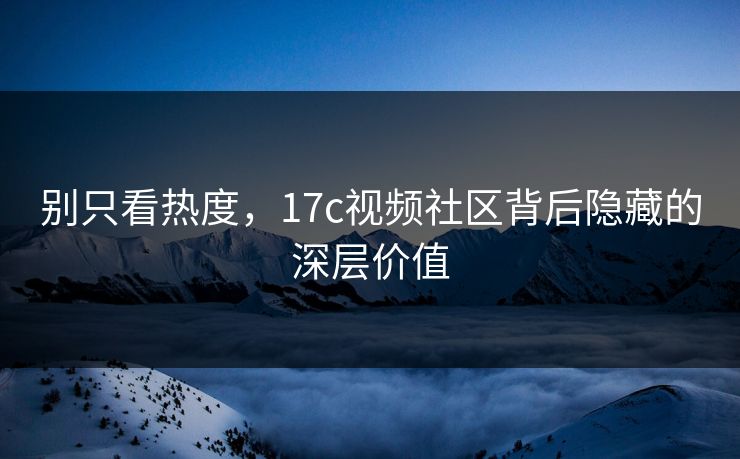 别只看热度，17c视频社区背后隐藏的深层价值