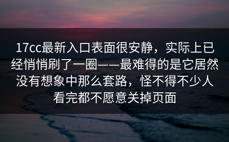 17cc最新入口表面很安静，实际上已经悄悄刷了一圈——最难得的是它居然没有想象中那么套路，怪不得不少人看完都不愿意关掉页面