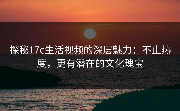 探秘17c生活视频的深层魅力：不止热度，更有潜在的文化瑰宝