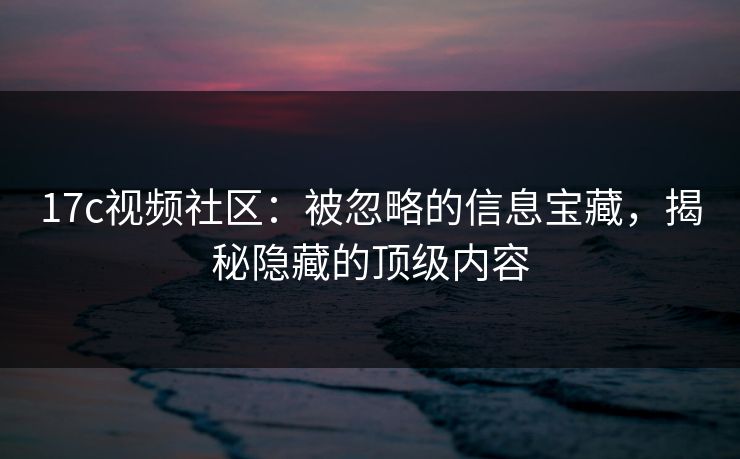 17c视频社区：被忽略的信息宝藏，揭秘隐藏的顶级内容