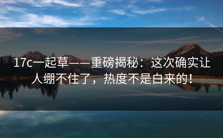 17c一起草——重磅揭秘：这次确实让人绷不住了，热度不是白来的！