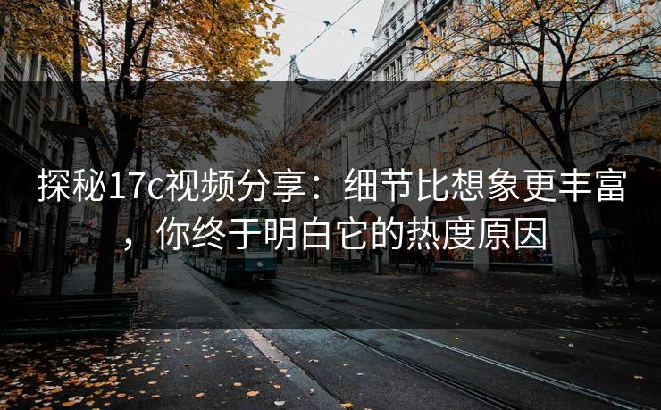 探秘17c视频分享：细节比想象更丰富，你终于明白它的热度原因