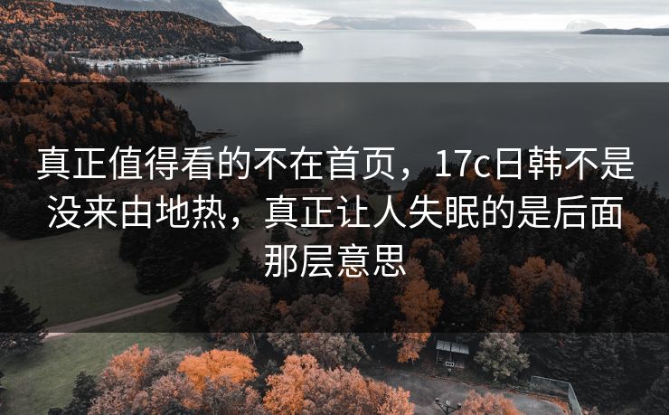 真正值得看的不在首页,17c日韩不是没来由地热,真正让人失眠的是后面那层意思