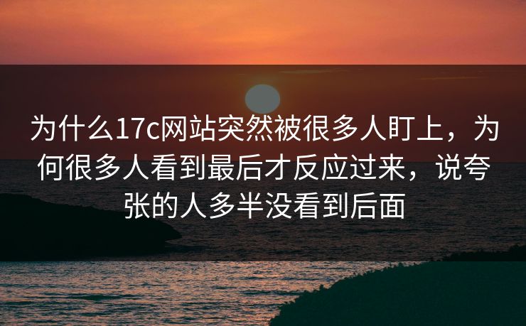 为什么17c网站突然被很多人盯上，为何很多人看到最后才反应过来，说夸张的人多半没看到后面