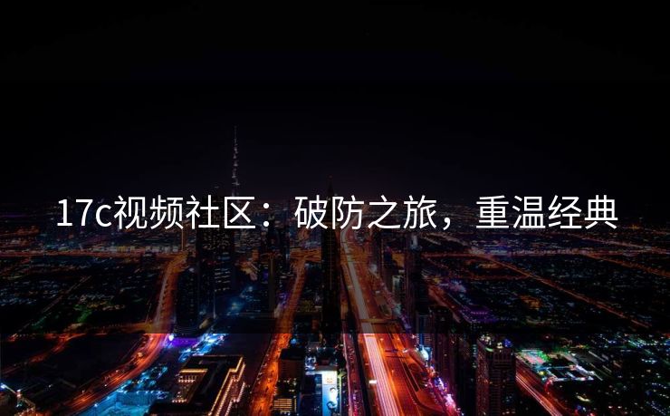 17c视频社区：破防之旅，重温经典