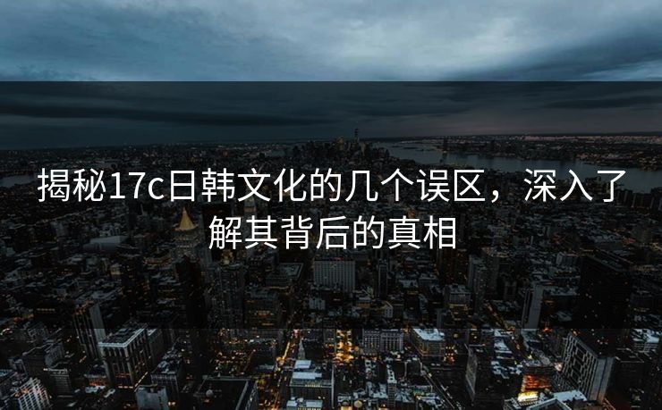揭秘17c日韩文化的几个误区,深入了解其背后的真相 揭秘17c日韩文化的几个误区,深入了解其背后的真相