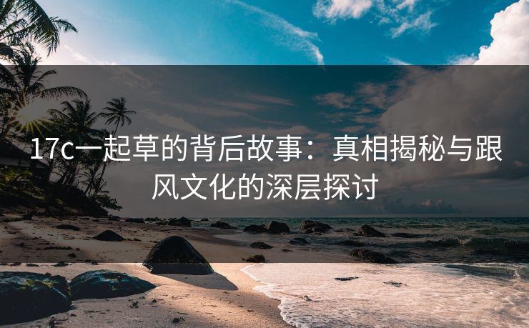 17c一起草的背后故事:真相揭秘与跟风文化的深层探讨