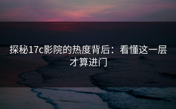 探秘17c影院的热度背后：看懂这一层才算进门