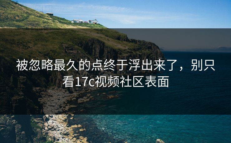 被忽略最久的点终于浮出来了，别只看17c视频社区表面