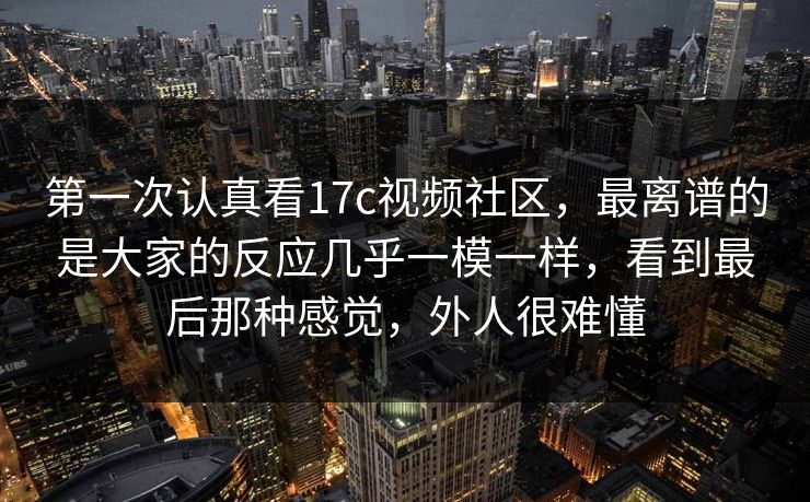 第一次认真看17c视频社区,最离谱的是大家的反应几乎一模一样,看到最后那种感觉,外人很难懂 第一次认真看17c视频社区,最离谱的是大家的反应几乎一模一样,看到最后那种感觉,外人很难懂