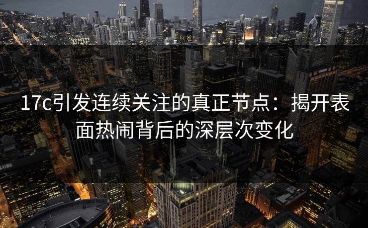 17c引发连续关注的真正节点：揭开表面热闹背后的深层次变化