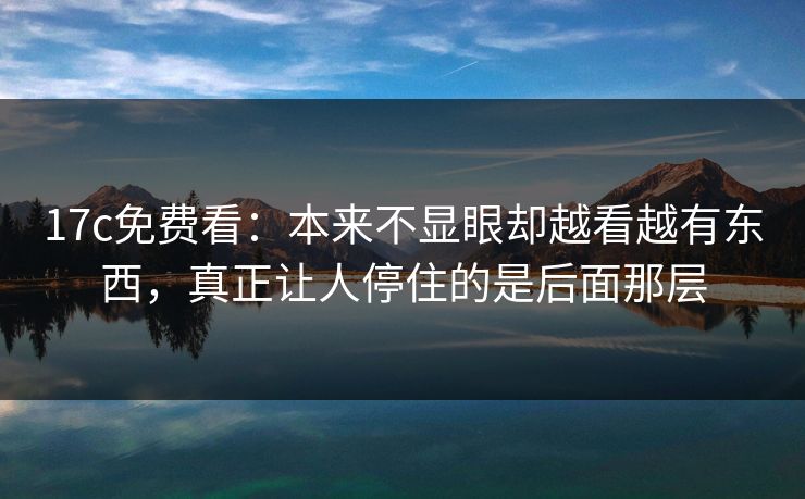 17c免费看：本来不显眼却越看越有东西，真正让人停住的是后面那层