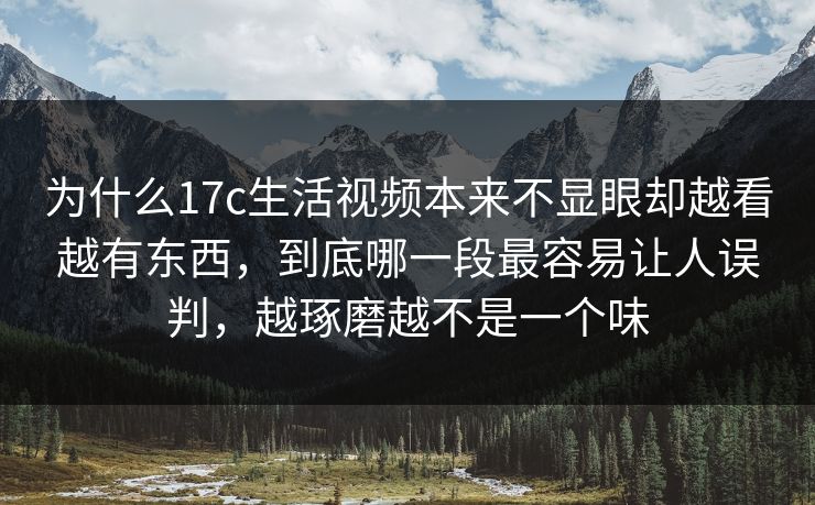 为什么17c生活视频本来不显眼却越看越有东西,到底哪一段最容易让人误判,越琢磨越不是一个味 为什么17c生活视频本来不显眼却越看越有东西,到底哪一段最容易让人误判,越琢磨越不是一个味