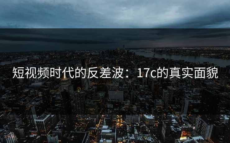 短视频时代的反差波:17c的真实面貌 短视频时代的反差波:17c的真实面貌