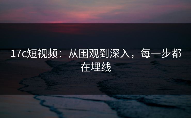 17c短视频：从围观到深入，每一步都在埋线